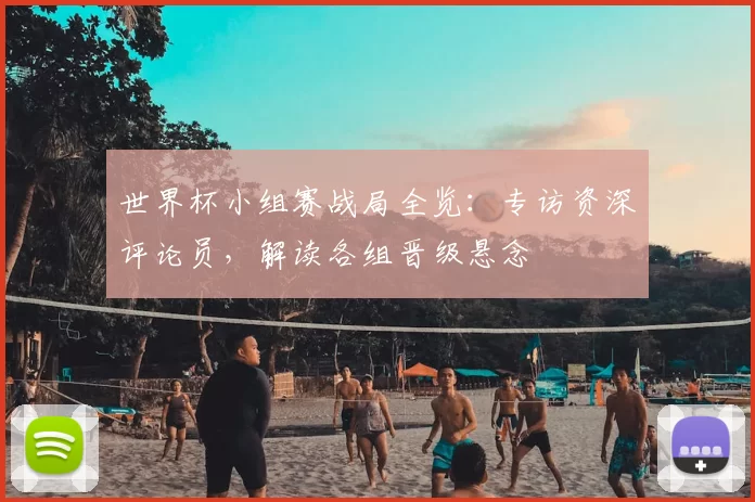 世界杯小组赛战局全览：专访资深评论员，解读各组晋级悬念