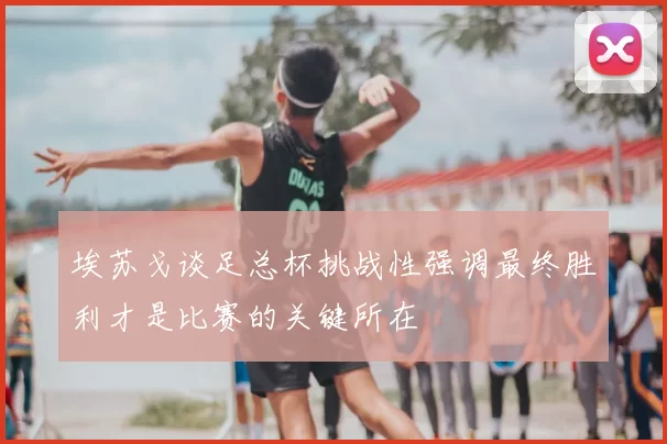 埃苏戈谈足总杯挑战性强调最终胜利才是比赛的关键所在