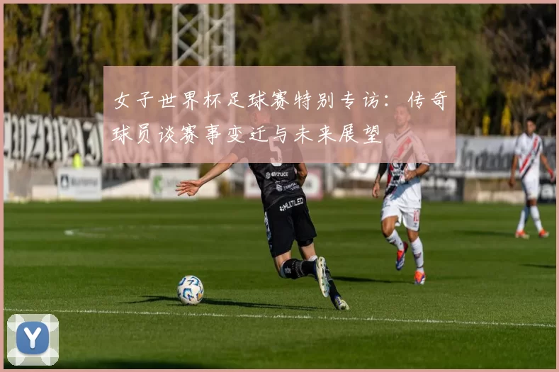 女子世界杯足球赛特别专访:传奇球员谈赛事变迁与未来展望