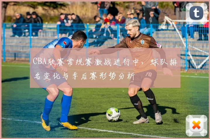 CBA联赛常规赛激战进行中，球队排名变化与季后赛形势分析