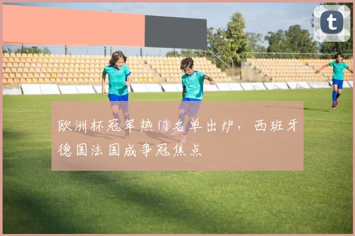 欧洲杯冠军热门名单出炉，西班牙德国法国成争冠焦点