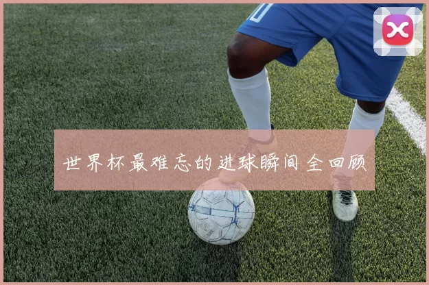 世界杯最难忘的进球瞬间全回顾
