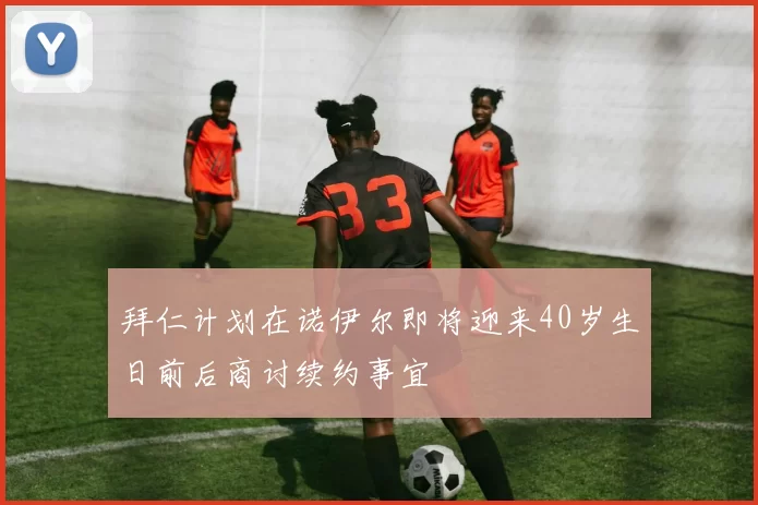 拜仁计划在诺伊尔即将迎来40岁生日前后商讨续约事宜
