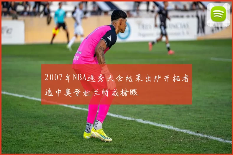 2007年NBA选秀大会结果出炉开拓者选中奥登杜兰特成榜眼