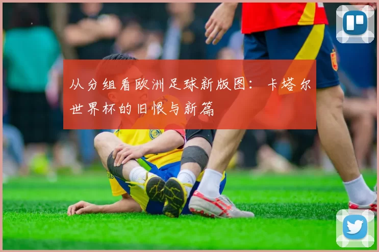 从分组看欧洲足球新版图：卡塔尔世界杯的旧恨与新篇