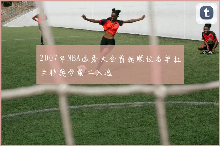 2007年NBA选秀大会首轮顺位名单杜兰特奥登前二入选