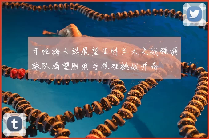 于帕梅卡诺展望亚特兰大之战强调球队渴望胜利与艰难挑战并存