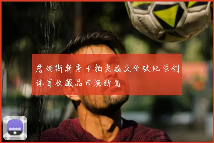 詹姆斯新秀卡拍卖成交价破纪录创体育收藏品市场新高