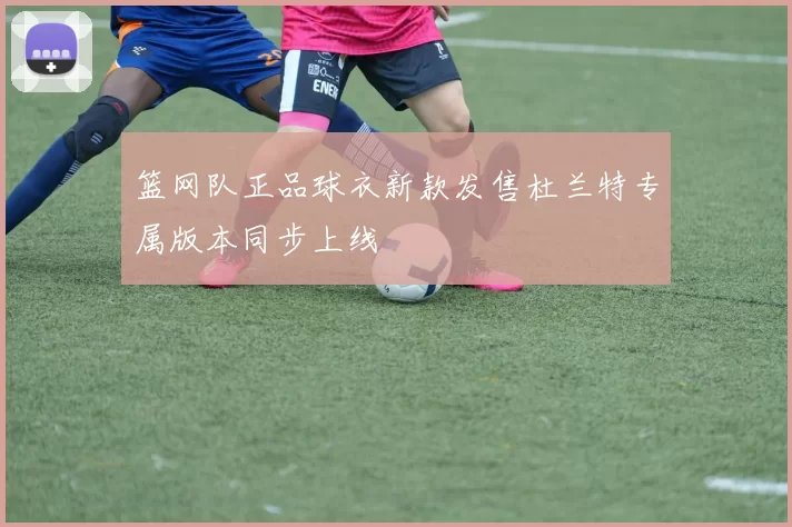 篮网队正品球衣新款发售杜兰特专属版本同步上线