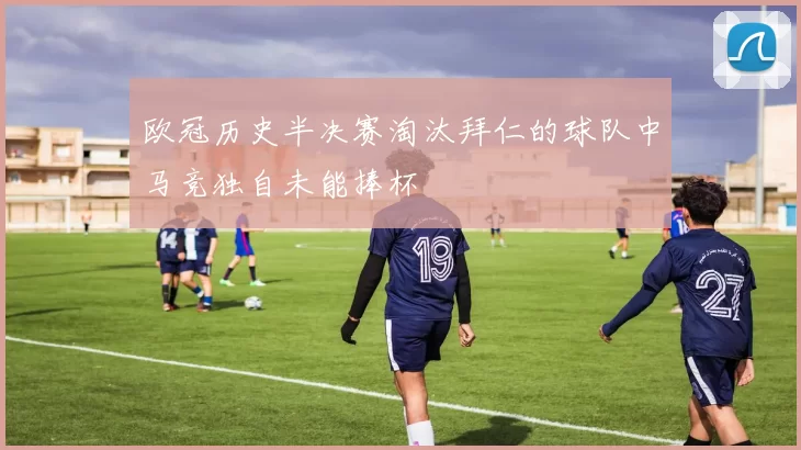 欧冠历史半决赛淘汰拜仁的球队中马竞独自未能捧杯