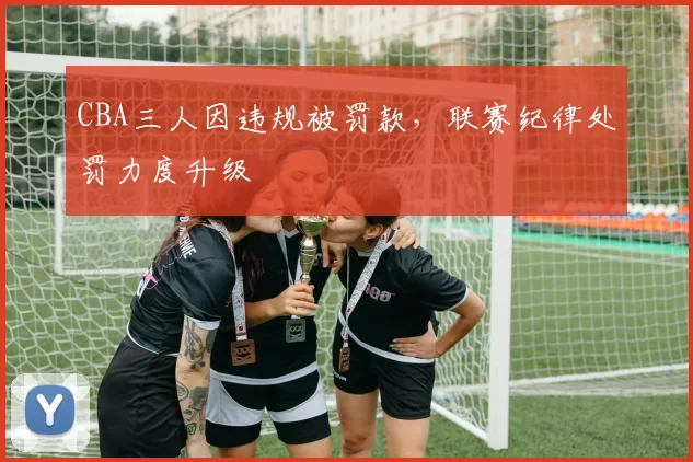 CBA三人因违规被罚款,联赛纪律处罚力度升级