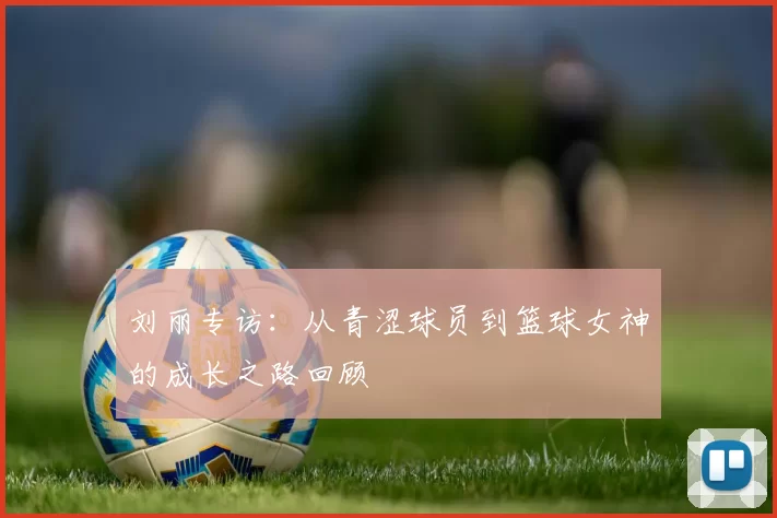 刘丽专访：从青涩球员到篮球女神的成长之路回顾
