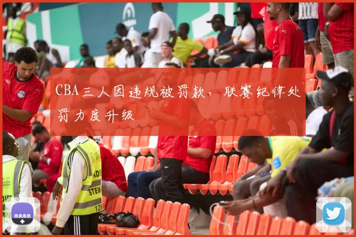 CBA三人因违规被罚款,联赛纪律处罚力度升级