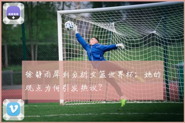 徐静雨犀利分析女篮世界杯:她的观点为何引发热议?