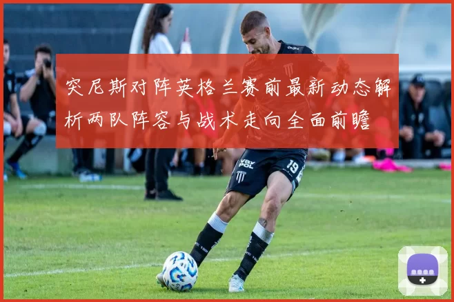 突尼斯对阵英格兰赛前最新动态解析两队阵容与战术走向全面前瞻