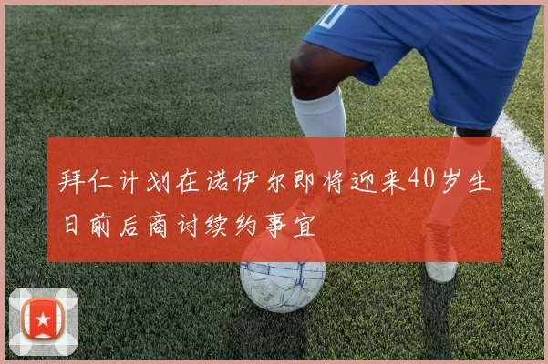 拜仁计划在诺伊尔即将迎来40岁生日前后商讨续约事宜