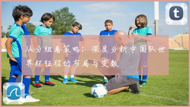 从分组看策略:深度分析中国队世界杯征程的布局与变数