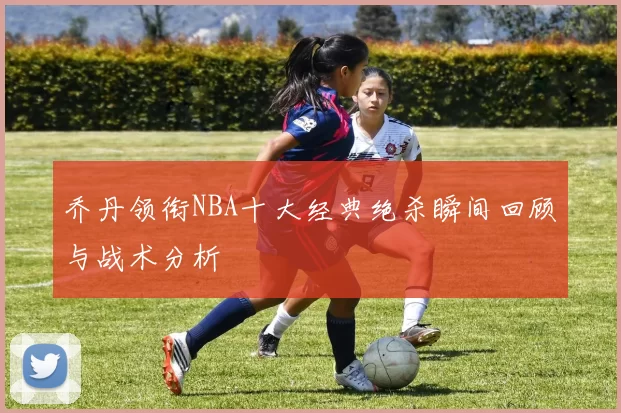 乔丹领衔NBA十大经典绝杀瞬间回顾与战术分析