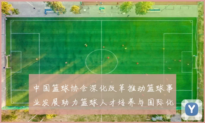 中国篮球协会深化改革推动篮球事业发展助力篮球人才培养与国际化进程