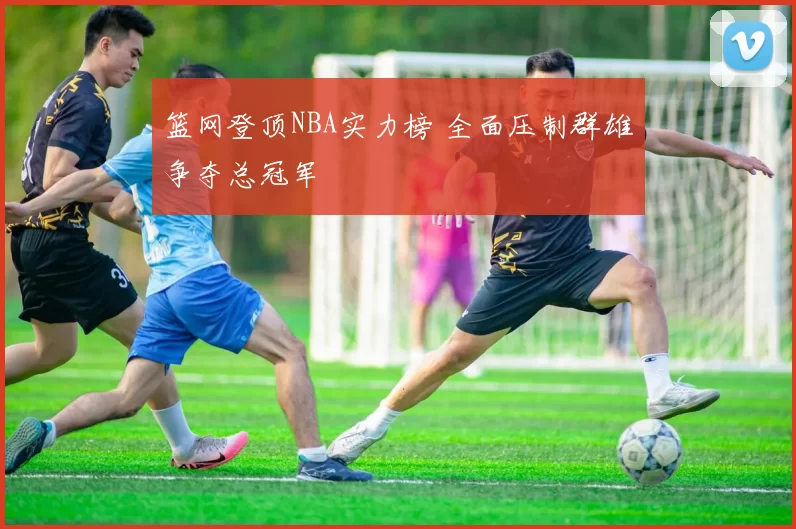 篮网登顶NBA实力榜 全面压制群雄争夺总冠军