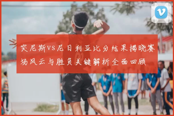 突尼斯vs尼日利亚比分结果揭晓赛场风云与胜负关键解析全面回顾