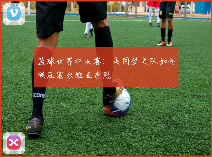 篮球世界杯决赛:美国梦之队如何碾压塞尔维亚夺冠