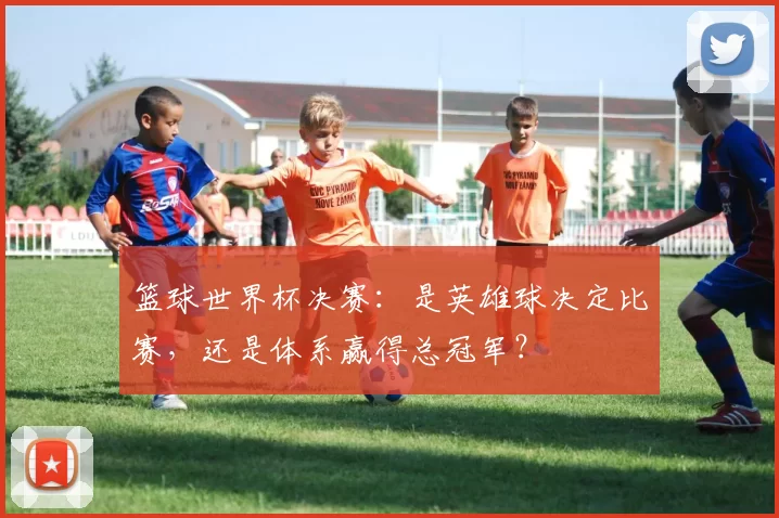 篮球世界杯决赛:是英雄球决定比赛,还是体系赢得总冠军?