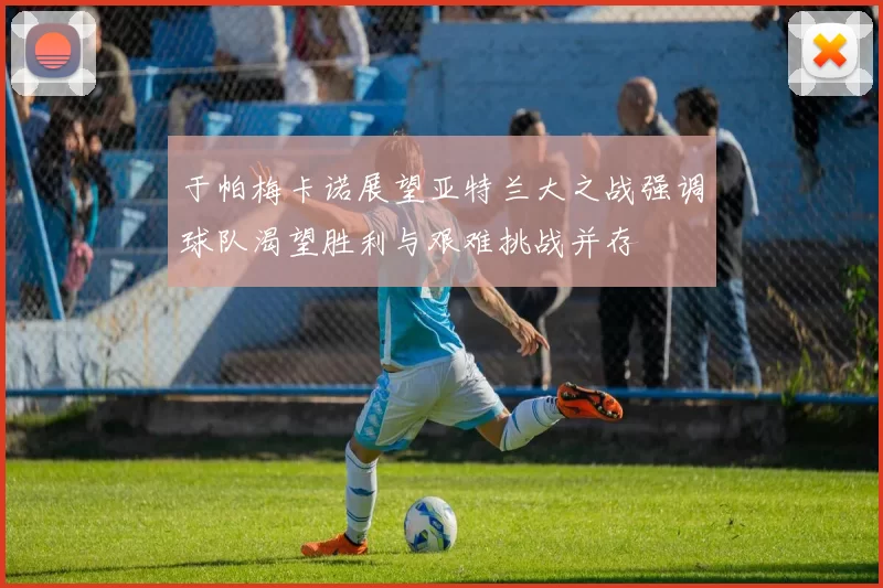 于帕梅卡诺展望亚特兰大之战强调球队渴望胜利与艰难挑战并存
