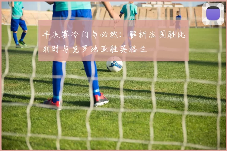 半决赛冷门与必然：解析法国胜比利时与克罗地亚胜英格兰