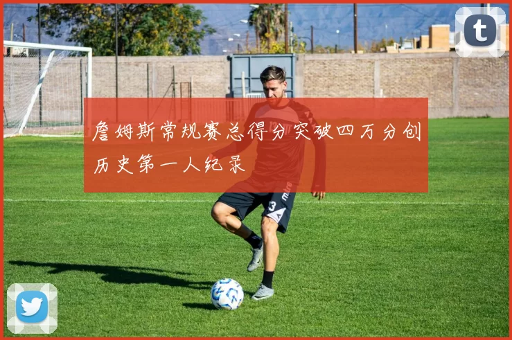 詹姆斯常规赛总得分突破四万分创历史第一人纪录
