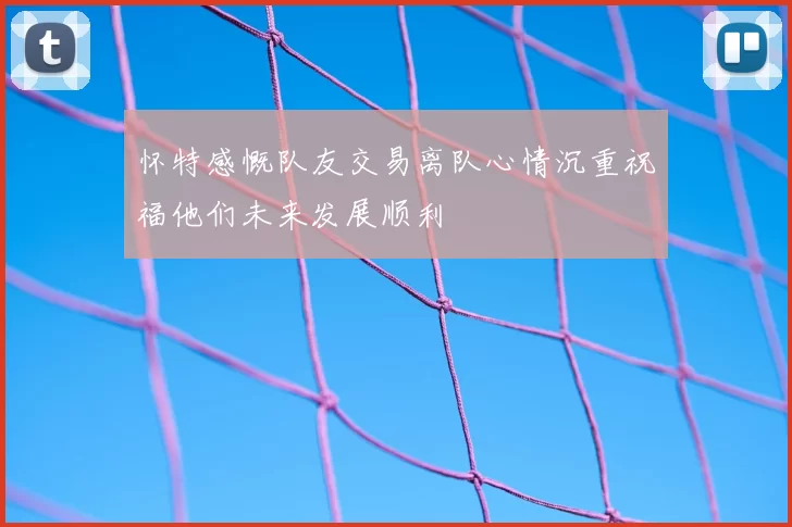 怀特感慨队友交易离队心情沉重祝福他们未来发展顺利