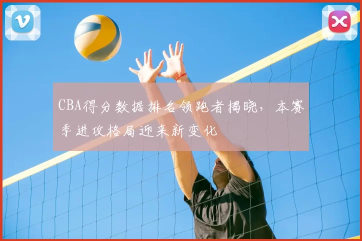 CBA得分数据排名领跑者揭晓，本赛季进攻格局迎来新变化