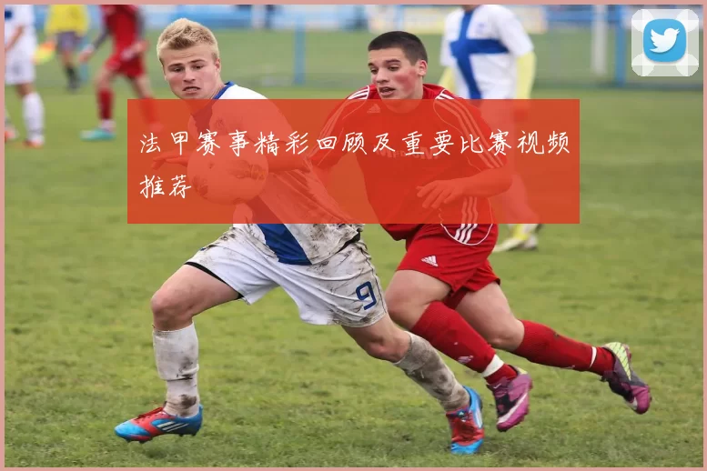 法甲赛事精彩回顾及重要比赛视频推荐