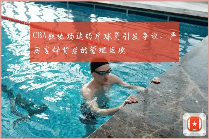 CBA教练场边怒斥球员引发争议，严厉言辞背后的管理困境