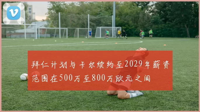 拜仁计划与卡尔续约至2029年薪资范围在500万至800万欧元之间