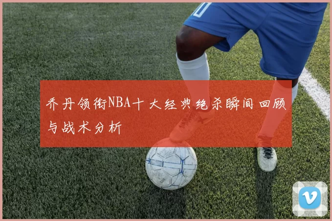 乔丹领衔NBA十大经典绝杀瞬间回顾与战术分析