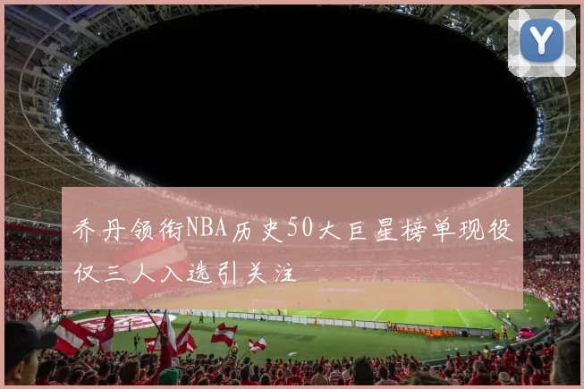 乔丹领衔NBA历史50大巨星榜单现役仅三人入选引关注