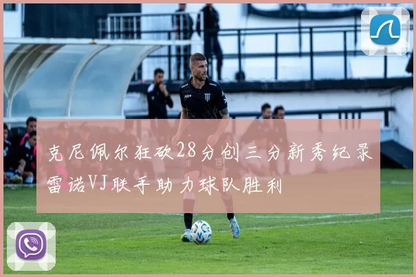 克尼佩尔狂砍28分创三分新秀纪录雷诺VJ联手助力球队胜利