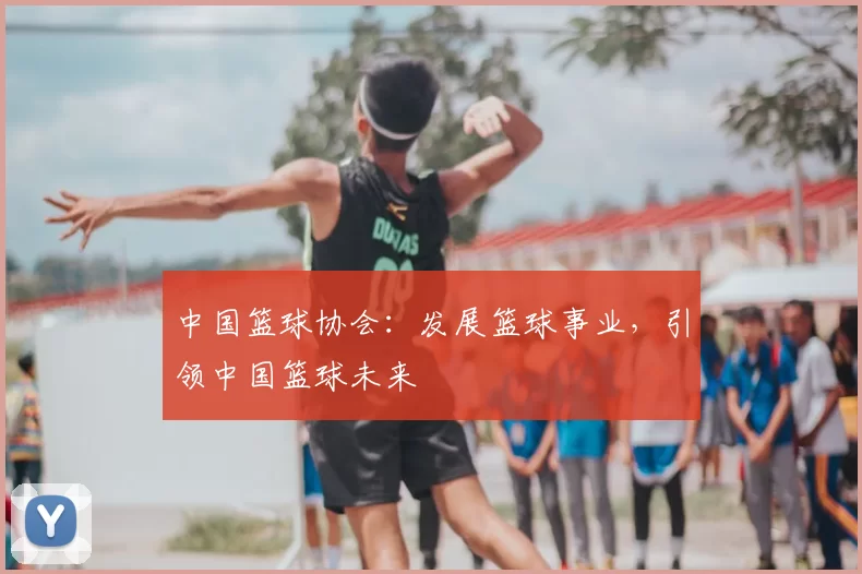 中国篮球协会:发展篮球事业,引领中国篮球未来