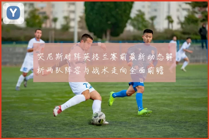 突尼斯对阵英格兰赛前最新动态解析两队阵容与战术走向全面前瞻