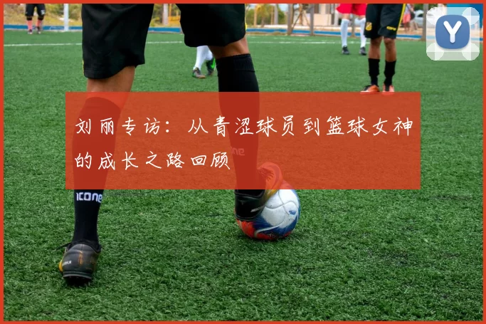 刘丽专访：从青涩球员到篮球女神的成长之路回顾