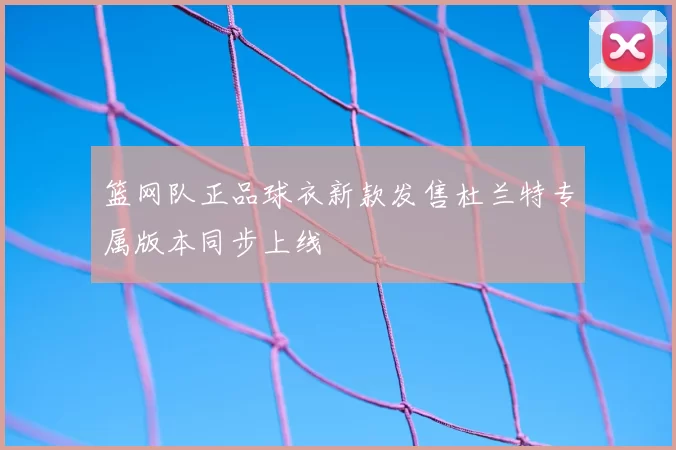 篮网队正品球衣新款发售杜兰特专属版本同步上线