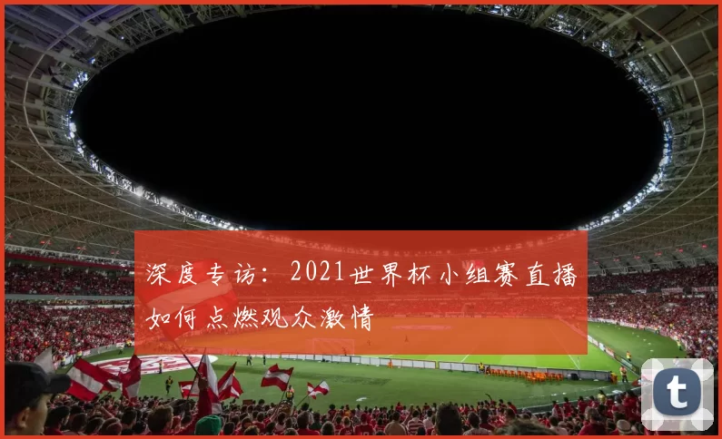 深度专访:2021世界杯小组赛直播如何点燃观众激情