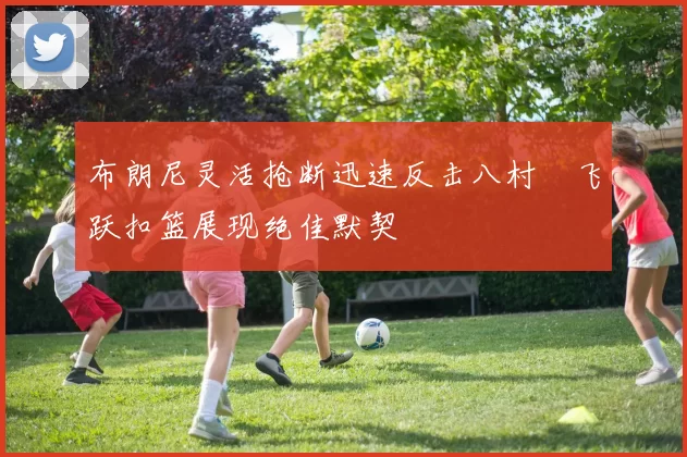 布朗尼灵活抢断迅速反击八村塁飞跃扣篮展现绝佳默契
