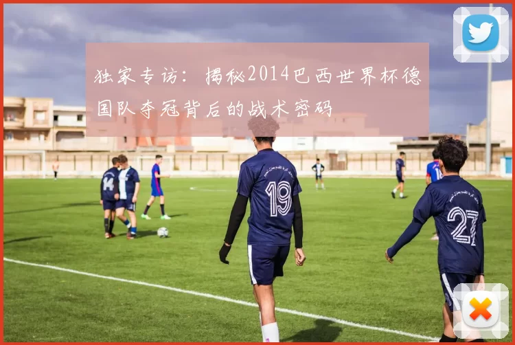 独家专访:揭秘2014巴西世界杯德国队夺冠背后的战术密码