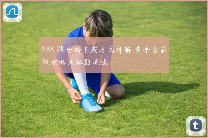 NBA 2K手游下载方式详解 多平台获取攻略及体验亮点