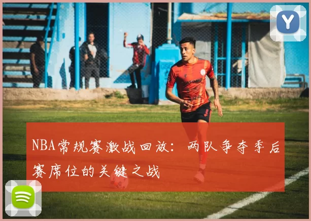 NBA常规赛激战回放：两队争夺季后赛席位的关键之战