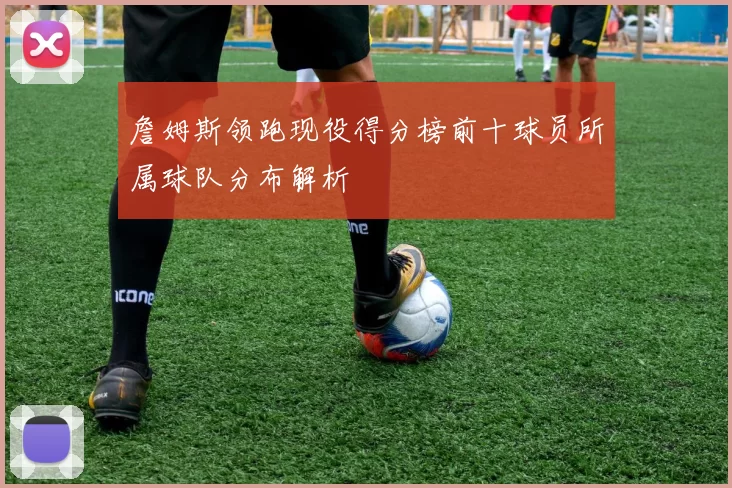 詹姆斯领跑现役得分榜前十球员所属球队分布解析