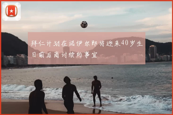 拜仁计划在诺伊尔即将迎来40岁生日前后商讨续约事宜
