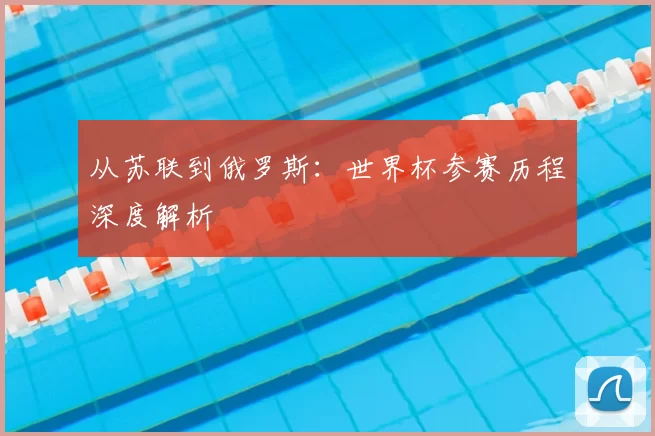 从苏联到俄罗斯:世界杯参赛历程深度解析